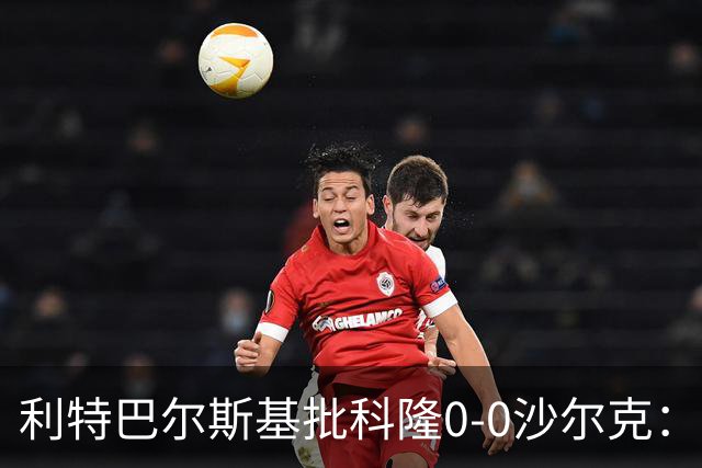 利特巴尔斯基批科隆0-0沙尔克：这场比赛可以直接扔进垃圾桶