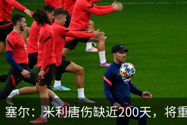 塞尔：米利唐伤缺近200天，将重返皇马大名单