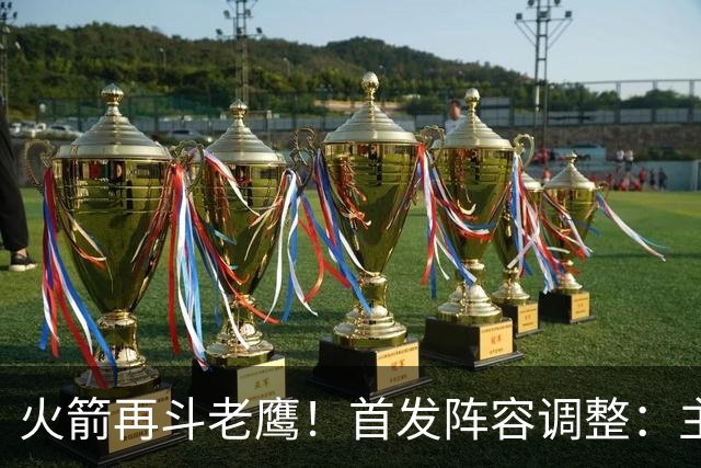 火箭再斗老鹰！首发阵容调整：主控火线复出，谢泼德重回2阵，5虎重新集结