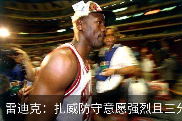 雷迪克：扎威防守意愿强烈且三分稳定 他曾主动给佩林卡试训